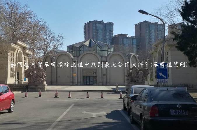 如何在闲置车牌指标出租中找到最优合作伙伴？(车牌租赁网)