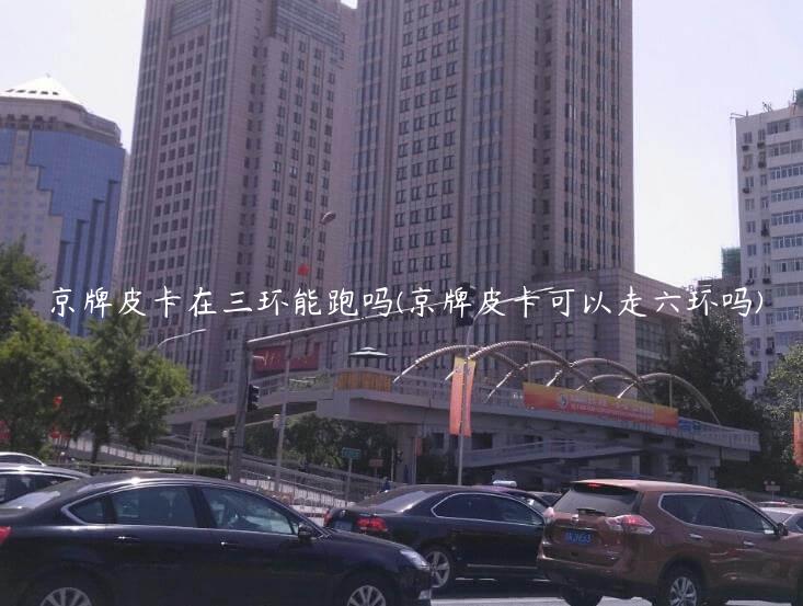 京牌皮卡在三环能跑吗(京牌皮卡可以走六环吗)