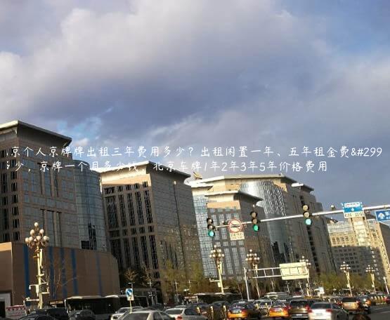 北京个人京牌牌出租三年费用多少？出租闲置一年、五年租金费用多少，京牌一个月多少钱，北京车牌1年2年3年5年价格费用