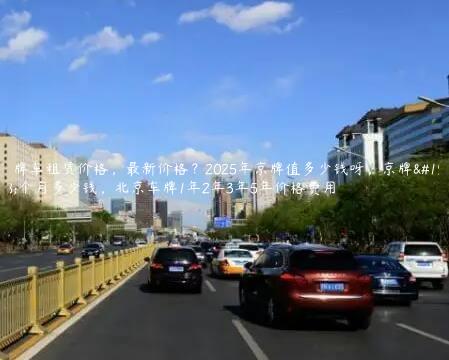 京牌车租赁价格，最新价格？2025年京牌值多少钱呀，京牌一个月多少钱，北京车牌1年2年3年5年价格费用